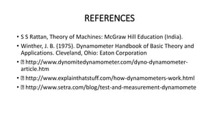REFERENCES
• S S Rattan, Theory of Machines: McGraw Hill Education (India).
• Winther, J. B. (1975). Dynamometer Handbook of Basic Theory and
Applications. Cleveland, Ohio: Eaton Corporation
• http://www.dynomitedynamometer.com/dyno-dynamometer-
article.htm
• http://www.explainthatstuff.com/how-dynamometers-work.html
• http://www.setra.com/blog/test-and-measurement-dynamomete
 