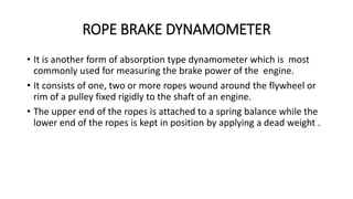 ROPE BRAKE DYNAMOMETER
• It is another form of absorption type dynamometer which is most
commonly used for measuring the brake power of the engine.
• It consists of one, two or more ropes wound around the flywheel or
rim of a pulley fixed rigidly to the shaft of an engine.
• The upper end of the ropes is attached to a spring balance while the
lower end of the ropes is kept in position by applying a dead weight .
 