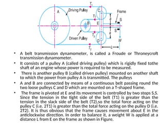 • A belt transmission dynamometer, is called a Froude or Throneycroft
transmission dynamometer.
• It consists of a pulley A (called driving pulley) which is rigidly fixed tothe
shaft of an engine whose power is required to be measured.
• There is another pulley B (called driven pulley) mounted on another shaft
to which the power from pulley A is transmitted. The pulleys
• A and B are connected by means of a continuous belt passing round the
two loose pulleys C and D which are mounted on a T-shaped frame.
• The frame is pivoted at E and its movement is controlled by two stops S,S.
Since the tension in the tight side of the belt (T1) is greater than the
tension in the slack side of the belt (T2),so the total force acting on the
pulley C (i.e. 2T1) is greater than the total force acting on the pulley D (i.e.
2T2). It is thus obvious that the frame causes movement about E in the
anticlockwise direction. In order to balance it, a weight W is applied at a
distance L from E on the frame as shown in Figure.
 