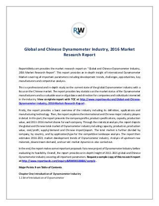 Global and Chinese Dynamometer Industry, 2016 Market
Research Report
ReportsWeb.com provides the market research report on “Global and Chinese Dynamometer Industry,
2016 Market Research Report”. This report provides an in-depth insight of International Dynamometer
Market covering all important parameters including development trends, challenges, opportunities, key
manufacturers and competitive analysis.
This is a professional and in-depth study on the current state of the global Dynamometer industry with a
focus on the Chinese market. The report provides key statistics on the market status of the Dynamometer
manufacturers and is a valuable source of guidance and direction for companies and individuals interested
in the industry. View complete report with TOC at http://www.reportsweb.com/Global-and-Chinese-
Dynamometer-Industry,-2016-Market-Research-Report .
Firstly, the report provides a basic overview of the industry including its definition, applications and
manufacturing technology. Then, the report explores the international and Chinese major industry players
in detail. In this part, the report presents the company profile, product specifications, capacity, production
value, and 2011-2016 market shares for each company. Through the statistical analysis, the report depicts
the global and Chinese total market of Dynamometer industry including capacity, production, production
value, cost/profit, supply/demand and Chinese import/export. The total market is further divided by
company, by country, and by application/type for the competitive landscape analysis. The report then
estimates 2016-2021 market development trends of Dynamometer industry. Analysis of upstream raw
materials, downstream demand, and current market dynamics is also carried out.
Inthe end, the report makes some important proposals for a new project of Dynamometer Industry before
evaluating its feasibility. Overall, the report provides an in-depth insight of 2011-2021 global and Chinese
Dynamometer industry covering all important parameters. Request a sample copy of this research report
at http://www.reportsweb.com/inquiry&RW000188666/sample .
Major Points from Table of Contents
Chapter One Introduction of Dynamometer Industry
1.1 Brief Introduction of Dynamometer
 