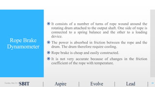 Rope Brake
Dynamometer
 It consists of a number of turns of rope wound around the
rotating drum attached to the output shaft. One side of rope is
connected to a spring balance and the other to a loading
device.
 The power is absorbed in friction between the rope and the
drum. The drum therefore require cooling.
 Rope brake is cheap and easily constructed.
 It is not very accurate because of changes in the friction
coefficient of the rope with temperature.
Tuesday, May 23, 2017 10
 