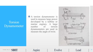 Torsion
Dynamometer
 A torsion dynamometer is
used to measure large power
developed by a turbine or
marine engines. A large
number of torsion
dynamometers are used to
measure the angle of twist.
Tuesday, May 23, 2017 15
 
