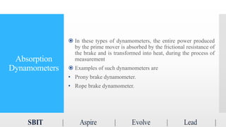 Absorption
Dynamometers
 In these types of dynamometers, the entire power produced
by the prime mover is absorbed by the frictional resistance of
the brake and is transformed into heat, during the process of
measurement
 Examples of such dynamometers are
• Prony brake dynamometer.
• Rope brake dynamometer.
 