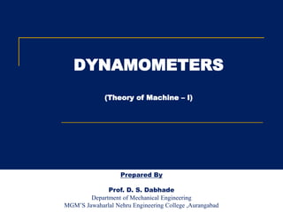 DYNAMOMETERS
(Theory of Machine – I)
Prepared By
Prof. D. S. Dabhade
Department of Mechanical Engineering
MGM’S Jawaharlal Nehru Engineering College ,Aurangabad
 