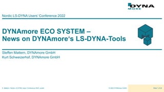 © 2022 DYNAmore GmbH
S. Mattern | Nordic LS-DYNA Users’ Conference 2022 | public Slide 1 of 22
DYNAmore ECO SYSTEM –
News on DYNAmore‘s LS-DYNA-Tools
Nordic LS-DYNA Users’ Conference 2022
Steffen Mattern, DYNAmore GmbH
Kurt Schweizerhof, DYNAmore GmbH
 