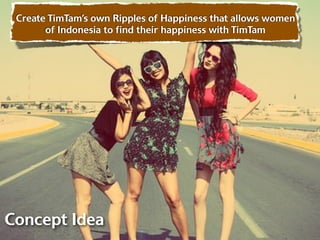 Create TimTam’s own Ripples of Happiness that allows women
       of Indonesia to ﬁnd their happiness with TimTam




Concept Idea
 