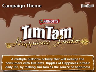 Campaign Theme




     A multiple platform activity that will indulge the
 consumers with TimTam’s Ripples of Happiness in their
 daily life, by making Tim Tam as the source of happiness
 
