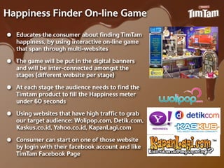 Happiness Finder On-‐line Game

•   Educates the consumer about ﬁnding TimTam
    happiness, by using interactive on-‐line game
    that span through multi-‐websites

•   The game will be put in the digital banners
    and will be inter-‐connected amongst the
    stages (different website per stage)

•   At each stage the audience needs to ﬁnd the
    Timtam product to ﬁll the Happiness meter
    under 60 seconds

•   Using websites that have high trafﬁc to grab
    our target audience: Wolipop.com, Detik.com,
    Kaskus.co.id, Yahoo.co.id, KapanLagi.com

•   Consumer can start on one of those website
    by login with their facebook account and like
    TimTam Facebook Page
 