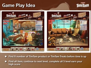 Game Play Idea




 •   Find X number of TimTam product or TimTam Treats before time is up

 •   Find all item, continue to next level, complete all 5 level earn your
     high score
 