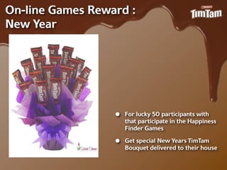 On-‐line Games Reward :
New Year




                   •   For lucky 50 participants with
                       that participate in the Happiness
                       Finder Games

                   •   Get special New Years TimTam
                       Bouquet delivered to their house
 
