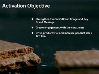 Activation Objective

            •   Strengthen Tim Tam’s Brand Image and Key
                Brand Message

            •   Create engagement with the consumers

            •   Drive product trial and increase product sales
                Tim Tam
 