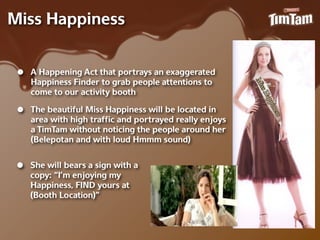 Miss Happiness


 •   A Happening Act that portrays an exaggerated
     Happiness Finder to grab people attentions to
     come to our activity booth

 •   The beautiful Miss Happiness will be located in
     area with high trafﬁc and portrayed really enjoys
     a TimTam without noticing the people around her
     (Belepotan and with loud Hmmm sound)


 •   She will bears a sign with a
     copy: “I’m enjoying my
     Happiness, FIND yours at
     (Booth Location)”
 