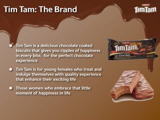 Tim Tam: The Brand



 •   Tim Tam is a delicious chocolate coated
     biscuits that gives you ripples of happiness
     in every bite, for the perfect chocolate
     experience

 •   Tim Tam is for young females who treat and
     indulge themselves with quality experience
     that enhance their exciting life

 •   Those women who embrace that little
     moment of happiness in life
 