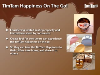 TimTam Happiness On The Go!




 •   Considering limited seating capacity and
     limited time spent by consumers

 •   Create Tool for consumers can experience
     the TimTam happiness on the go

 •   So they can take the TimTam Happiness to
     their ofﬁce, take home, and share it to
     others
 