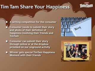 Tim Tam Share Your Happiness


  •   A writing competition for the consumer

  •   Consumer needs to submit their story
      and photo of their deﬁnition of
      happiness involving their friends and
      TimTam

  •   Consumer can submit their story
      through online or at the dropbox
      provided on our onground activity

  •   Winner gets special TimTam Happiness
      Moment with their friends
 