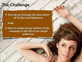 The Challenge

 • How do we leverage the association
        of TimTam and Happiness

   and..
 • How to create strong relation of the
    campaign to the life of our target
              audiences
 