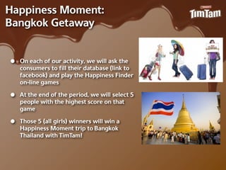 Happiness Moment:
Bangkok Getaway


•   On each of our activity, we will ask the
    consumers to ﬁll their database (link to
    facebook) and play the Happiness Finder
    on-‐line games

•   At the end of the period, we will select 5
    people with the highest score on that
    game

•   Those 5 (all girls) winners will win a
    Happiness Moment trip to Bangkok
    Thailand with TimTam!
 