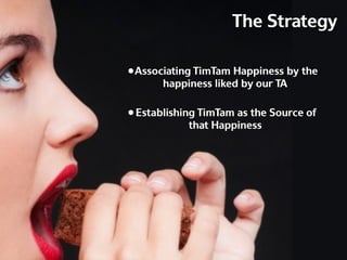The Strategy

• Associating TimTam Happiness by the
       happiness liked by our TA

• Establishing TimTam as the Source of
            that Happiness
 