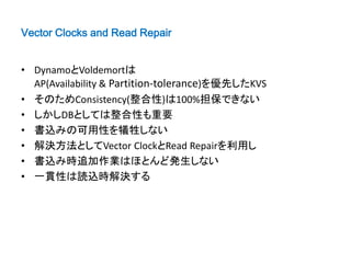 Vector Clocks and Read Repair


• DynamoとVoldemortは
  AP(Availability & Partition-tolerance)を優先したKVS
• そのためConsistency(整合性)は100%担保できない
• しかしDBとしては整合性も重要
• 書込みの可用性を犠牲しない
• 解決方法としてVector ClockとRead Repairを利用し
• 書込み時追加作業はほとんど発生しない
• 一貫性は読込時解決する
 