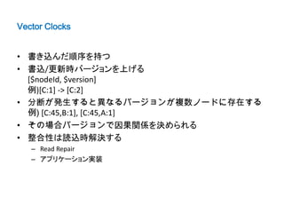 Vector Clocks


• 書き込んだ順序を持つ
• 書込/更新時バージョンを上げる
  [$nodeId, $version]
  例)[C:1] -> [C:2]
• 分断が発生すると異なるバージョンが複数ノードに存在する
  例) [C:45,B:1], [C:45,A:1]
• その場合バージョンで因果関係を決められる
• 整合性は読込時解決する
   – Read Repair
   – アプリケーション実装
 
