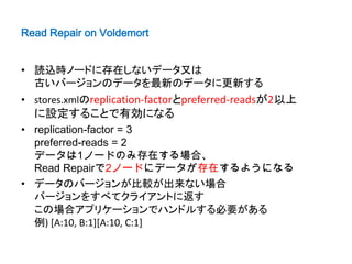 Read Repair on Voldemort


• 読込時ノードに存在しないデータ又は
  古いバージョンのデータを最新のデータに更新する
• stores.xmlのreplication-factorとpreferred-readsが2以上
  に設定することで有効になる
• replication-factor = 3
  preferred-reads = 2
  データは1ノードのみ存在する場合、
  Read Repairで2ノードにデータが存在するようになる
• データのバージョンが比較が出来ない場合
  バージョンをすべてクライアントに返す
  この場合アプリケーションでハンドルする必要がある
  例) [A:10, B:1][A:10, C:1]
 