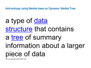 Anti-entropy using Merkle trees on Dynamo: Merkle Tree



a type of data
structure that contains
a tree of summary
information about a larger
piece of data
http://en.wikipedia.org/wiki/Hash_tree
 