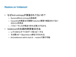 Restore on Voldemort


• なぜAnti-entropyが実装されてないの？
   – DynamoのAnti-entropyは高負荷
   – Cassandraの実装は大規模Production環境で検証されてない
     2010.3,4月時点
   – パフォーマンスが解決できれば導入するかも
• Voldemortの永続的障害復旧方法
   – レプリカからすべてのデータをコピーする
   – その際コピーはpartition id単位で行われる
   – bin/voldemort-admin-tool.sh --restoreで実行可能
 