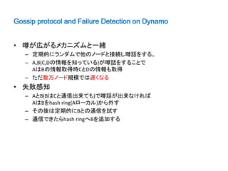 Gossip protocol and Failure Detection on Dynamo


• 噂が広がるメカニズムと一緒
   – 定期的にランダムで他のノードと接続し噂話をする。
   – A,B(C,Dの情報を知っている)が噂話をすることで
     AはBの情報取得時CとDの情報も取得
   – ただ数万ノード規模では遅くなる
• 失敗感知
   – AとB(BはCと通信出来ても)で噂話が出来なければ
     AはBをhash ring(Aローカル)から外す
   – その後は定期的にBとの通信を試す
   – 通信できたらhash ringへBを追加する
 