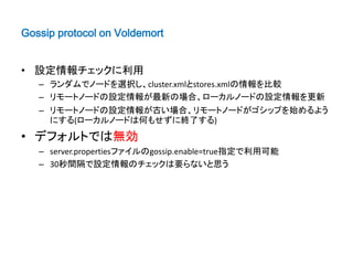 Gossip protocol on Voldemort


• 設定情報チェックに利用
   – ランダムでノードを選択し、cluster.xmlとstores.xmlの情報を比較
   – リモートノードの設定情報が最新の場合、ローカルノードの設定情報を更新
   – リモートノードの設定情報が古い場合、リモートノードがゴシップを始めるよう
     にする(ローカルノードは何もせずに終了する)
• デフォルトでは無効
   – server.propertiesファイルのgossip.enable=true指定で利用可能
   – 30秒間隔で設定情報のチェックは要らないと思う
 