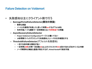 Failure Detection on Voldemort


• 失敗感知は主にクライアント側で行う
   – BannagePeriodFailureDetector(最初の実装)
       • 簡単な実装
       • ノートとの通信が失敗したら言って時間banする(デフォ30秒)
       • 利用可能ノードも瞬断で一定時間使えない可用性低下の問題
   – AsyncRecoveryFailureDetector
       • Project Voldemort Configurationページには書いてない
       • 10秒間隔でバックグラウンドで失敗感知したノードの生存確認をする
   – ThresholdFailureDetector(デフォルト失敗感知)
       • 一回で失敗判断は精度が低い
       • 一定時間(30秒)の間一定回数(30)以上のリクエスト中95%成功であれば生きていると判断
       • ノード障害時は無駄な通信が発生するが、Hinted Handoffで吸収可能
 