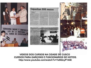 VIDEOS DOS CURSOS NA CIDADE DE CUSCO
CURSOS PARA GARÇONS E FUNCIONARIOS DE HOTEIS.
http://www.youtube.com/watch?v=YaNQvyP1448
 