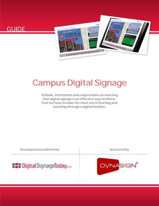 Campus Digital Signage 
GUIDE 
Schools, institutions and corporations are learning 
that digital signage is an effective way to inform. 
Find out how to make the most out of learning and 
teaching through a digital medium. 
Developed and published by Sponsored by 
 