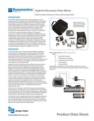 Hybrid Ultrasonic Flow Meter
DXN Portable Ultrasonic Flow and Energy Meter
HYB-DS-00086-EN-09 (July 2021) Product Data Sheet
DESCRIPTION
The DXN Portable Ultrasonic Flow and Energy Meter is a true
hybrid instrument, capable of measuring liquid flow with multiple
technologies, including: Doppler, transit time and liquid thermal
(heat energy) flow. Easy to install by clamping onto the outside
of the pipe, the DXN measures flow using non-invasive ultrasonic
sensors. Compatible with a pipe wall thickness gauge, inside
pipe diameter can be verified to ensure accurate ultrasonic
measurements when piping details are unknown or unavailable.
The DXN has a number of advanced features including a
touchscreen interface, full-color graphing, wizard-based start-up
configuration, USB connectivity, and Modbus TCP/IP connectivity.
These features make it easy for technicians to obtain accurate
readings while capturing flow surges and high-speed batch
operations. The DXN captures and displays multiple user-defined
and application parameters at once and can record the data with
an easy-to-use data logging function. The ability to monitor and
record several parameters at once allows technicians to verify and
troubleshoot permanent flow installations with ease.
OPERATION
Transit time flow meters measure the time difference between
the travel time of an ultrasound wave going with the fluid flow
and then against the fluid flow. This time difference is used to
calculate the velocity of the fluid traveling in a closed-pipe system.
The transducers used in transit time measurements operate
alternately as transmitters and receivers. Transit time measurements
are bi-directional and are most effective for fluids that have low
concentrations of suspended solids.
Doppler flow meters operate by transmitting an ultrasonic wave
from a transducer through the pipe wall and into the moving
liquid. The sound wave is“reflected”by suspended particles or
bubbles moving with the liquid and ultimately gathered by the
receiving transducer. A frequency shift (Doppler effect) will occur
that is directly proportional to the speed of the moving particles or
bubbles. This shift in frequency is interpreted by the digital signal
processor (DSP) and converted to a fluid velocity measurement.
Using its built-in hybrid technology, the DXN will automatically
choose which type of flow measurement to read based on signal
quality during operation. Regardless of the method used to
determine velocity, multiplying the pipe’s cross-sectional area by
the fluid velocity produces a volumetric flow rate. The measurement
also presumes that the pipe is completely full during the
measurement cycle.
When used in conjunction with flow measurement, temperature
measurements can yield energy usage readings in the form of heat
flow. To find the net heat loss or gain, energy usage is calculated by
multiplying the flow rate of the heat transfer fluid by the change of
heat content in the fluid after it has done some kind of work
An ultrasonic meter equipped with heat flow capabilities measures
the rate and quantity of heat delivered or removed from devices
such as heat exchangers. The instrument measures the volumetric
flow rate of the heat exchanger liquid, the temperature at the inlet
pipe and the temperature at the outlet pipe.
Rate of Heat Delivery = Q * (TIn
- TOut
) * C * ρ
Where…
Q	 = Volumetric flow rate
TIn	
=Temperature at the Inlet
TOut	
=Temperature at the Outlet
C	 = Heat Capacity
ρ	 = Density of fluid
By applying a scaling factor, this heat flow measurement can be
expressed in the units of your choosing (Btu, Watts, Joules, Kilowatts
and so on).
 