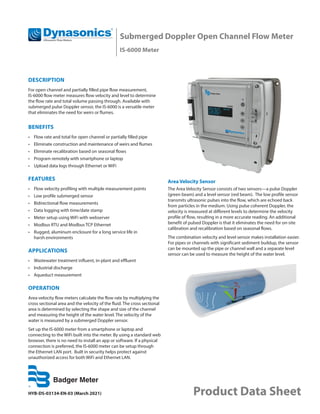 HYB-DS-03134-EN-03 (March 2021) Product Data Sheet
Submerged Doppler Open Channel Flow Meter
IS-6000 Meter
DESCRIPTION
For open channel and partially filled pipe flow measurement,
IS-6000 flow meter measures flow velocity and level to determine
the flow rate and total volume passing through. Available with
submerged pulse Doppler sensor, the IS-6000 is a versatile meter
that eliminates the need for weirs or flumes.
BENEFITS
•	 Flow rate and total for open channel or partially filled pipe
•	 Eliminate construction and maintenance of weirs and flumes
•	 Eliminate recalibration based on seasonal flows
•	 Program remotely with smartphone or laptop
•	 Upload data logs through Ethernet or WiFi
FEATURES
•	 Flow velocity profiling with multiple measurement points
•	 Low profile submerged sensor
•	 Bidirectional flow measurements
•	 Data logging with time/date stamp
•	 Meter setup using WiFi with webserver
•	 Modbus RTU and Modbus TCP Ethernet
•	 Rugged, aluminum enclosure for a long service life in
harsh environments
APPLICATIONS
•	 Wastewater treatment influent, in-plant and effluent
•	 Industrial discharge
•	 Aqueduct measurement
OPERATION
Area-velocity flow meters calculate the flow rate by multiplying the
cross sectional area and the velocity of the fluid. The cross sectional
area is determined by selecting the shape and size of the channel
and measuring the height of the water level. The velocity of the
water is measured by a submerged Doppler sensor.
Set up the IS-6000 meter from a smartphone or laptop and
connecting to the WiFi built into the meter. By using a standard web
browser, there is no need to install an app or software. If a physical
connection is preferred, the IS-6000 meter can be setup through
the Ethernet LAN port. Built in security helps protect against
unauthorized access for both WiFi and Ethernet LAN.
Area Velocity Sensor
The Area Velocity Sensor consists of two sensors—a pulse Doppler
(green beam) and a level sensor (red beam). The low profile sensor
transmits ultrasonic pulses into the flow, which are echoed back
from particles in the medium. Using pulse coherent Doppler, the
velocity is measured at different levels to determine the velocity
profile of flow, resulting in a more accurate reading. An additional
benefit of pulsed Doppler is that it eliminates the need for on-site
calibration and recalibration based on seasonal flows.
The combination velocity and level sensor makes installation easier.
For pipes or channels with significant sediment buildup, the sensor
can be mounted up the pipe or channel wall and a separate level
sensor can be used to measure the height of the water level.
 