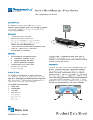 Transit Time Ultrasonic Flow Meters
TFX-500w Clamp-On Meter
TTM-DS-02183-EN-10 (May 2021) Product Data Sheet
DESCRIPTION
The TFX-500w transit time ultrasonic flow meter measures
volumetric flow of clean water in pipes 10 in. or smaller. By clamping
on the outside of the pipe, the ultrasonic meter installs without
cutting or tapping the pipe.
FEATURES
•	 Clamp-on, non-invasive flow meter
•	 Bidirectional flow measurement system
•	 Measures flow rate, total and velocity of water flow
•	 Set up the meter through keypad interface or with
SoloCUE® Flow Device Manager software
•	 Compact enclosure uses large, easy-to-read graphical display
•	 Modbus RTU or BACnet MS/TP over RS485 and
BEACON®/AquaCUE® connectivity
BENEFITS
•	 Reduces installation costs, especially retrofits
◊	 Installs without cutting into the pipe
◊	 Eliminates flanges and pipe fittings
◊	 Eliminates draining and air purging
•	 Eliminates ingress or leak points in pipes
•	 No moving parts to maintain
•	 No pressure head loss
APPLICATION
The TFX-500w meter is well suited for building automation,
water distribution and wastewater collection in new and retrofit
applications. In addition to having lower installation costs than an
inline flow meter, the TFX-500w meter can be installed while the
system continues to operate without interruption.
The TFX-500w meter is suitable for:
•	 Potable water
•	 Reclaimed water
•	 Chiller water
•	 Boiler feed water
•	 Make-up water
•	 Condenser water
•	 Condensate
By connecting the TFX-500w meter to Badger Meter® AquaCUE
or BEACON analytics cloud service, the meter becomes part of a
system that tracks and monitors water use for commercial buildings,
campuses and other large facilities.
OPERATION
Transit time flow meters use two transducers that function as both
ultrasonic transmitters and receivers. The flow meters operate by
alternately transmitting and receiving a frequency-modulated
burst of sound energy between the two transducers. The burst is
first transmitted in the direction of fluid flow and then against fluid
flow. Since sound energy in a moving liquid is carried faster when it
travels in the direction of fluid flow (downstream) than it does when
it travels against fluid flow (upstream), a differential in the times of
flight will occur. The sound’s time-of-flight is accurately measured in
both directions and the difference in time-of-flight calculated.
 