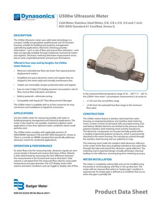 U500w Ultrasonic Meter
Cold Water Stainless Steel Meter, 5/8, 5/8 x 3/4, 3/4 and 1 inch
NSF/ANSI Standard 61 Certified, Annex G
ESM-DS-02202-EN-06 (March 2021) Product Data Sheet
DESCRIPTION
The U500w Ultrasonic meter uses solid-state technology in a
compact, totally encapsulated, weatherproof, and UV-resistant
housing, suitable for building and property management
submetering applications. Electronic metering provides
information—such as rate of flow and reverse flow indication—and
data not typically available through traditional, mechanical meters
and registers. Electronic metering eliminates measurement errors
due to sand, suspended particles and pressure fluctuations.
Offered in four sizes and lay lengths, the U500w
meter features:
•	 Minimum extended low-flow rate lower than typical positive
displacement meters.
•	 Simplified one-piece electronic meter and register that are
integral to the meter body and virtually maintenance free.
•	 Sealed, non-removable, tamper-protected meter and register.
•	 Easy-to-read, 9-digit LCD display presents consumption, rate of
flow, reverse-flow indication, and alarms.
•	 Battery powered—eliminates wiring.
•	 Compatible with AquaCUE® Flow Measurement Manager.
The U500w meter is available with an in-line connector for easy
connection and installation to AquaCUE connectors.
APPLICATIONS
Use the U500w meter for measuring potable cold water in
building/property management and industrial applications. The
meter is also ideal for non-potable, reclaimed irrigation water
applications or less than optimum water conditions where small
particles exist.
The U500w meter complies with applicable portions of
ANSI/AWWA Standard C700 and NSF/ANSI Standard 61, Annex G.
There is currently no AWWA standard that specifically addresses
ultrasonic meters for residential applications.
OPERATION & PERFORMANCE
As water flows into the measuring tube, ultrasonic signals are sent
consecutively in forward and reverse directions of flow. Velocity
is then determined by measuring the time difference between
the measurement in the forward and reverse directions. Total
volume is calculated from the measured flow velocity using water
temperature and pipe diameter. The LCD display shows total
volume and alarm conditions and can toggle to display rate of flow.
In the measured-fluid temperature range of 34…140° F (1°…60° C),
the U500w“new meter“ consumption measurement is accurate to:
•	 ±1.5% over the normal flow range
•	 ±3.0% from the extended low flow range to the minimum
flow value
CONSTRUCTION
The U500w meters feature a stainless steel, lead-free meter
housing, an engineered polymer and stainless steel metering
insert, a meter-control circuit board with associated wiring, LCD,
and battery. Wetted elements are limited to the pressure vessel,
polymer/stainless steel metering insert and the transducers.
The electronic components are housed and fully potted within
a molded, engineered polymer enclosure, which is permanently
attached to the meter housing. The transducers extend through
the stainless steel housing and are sealed by O-rings.
The metering insert holds the stainless steel ultrasonic reflectors
in the center of the flow area, enabling turbulence-free water flow
through the tube and around the ultrasonic signal reflectors. The
metering insert’s patented design virtually eliminates chemical
buildup on the reflectors, ensuring long-term metering accuracy.
METER INSTALLATION
The meter is completely submersible and can be installed using
horizontal or vertical piping, with flow in the up direction. The
meter will not measure flow when an“empty pipe“ condition is
experienced. An empty pipe is defined as a condition that occurs
when the pipe is partially full.
 