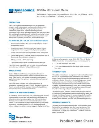 U500w Ultrasonic Meter
ColdWaterEngineeredPolymerMeter,5/8,5/8x3/4,3/4and1inch
NSF/ANSI Standard 61 Certified, Annex G
ESM-DS-02203-EN-06 (March 2021) Product Data Sheet
DESCRIPTION
The U500w Ultrasonic meter uses solid-state technology in a
compact, totally encapsulated, weatherproof, and UV-resistant
housing, suitable for building and property management
submetering applications. Electronic metering provides
information—such as rate of flow and reverse flow indication—and
data not typically available through traditional, mechanical meters
and registers. Electronic metering eliminates measurement errors
due to sand, suspended particles and pressure fluctuations.
The U500w 5/8, 5/8 × 3/4, 3/4, and 1 inch meters feature:
•	 Minimum extended low-flow rate lower than typical positive
displacement meters.
•	 Simplified one-piece electronic meter and register that are
integral to the meter body and virtually maintenance free.
•	 Sealed, non-removable, tamper-protected meter and register.
•	 Easy-to-read, 9-digit LCD display presents consumption, rate of
flow, reverse-flow indication, and alarms.
•	 Battery powered—eliminates wiring.
•	 Compatible with AquaCUE® Flow Measurement Manager.
The U500w meter is available with an in-line connector for easy
connection and installation to AquaCUE connectors.
APPLICATIONS
Use the U500w meter for measuring potable cold water in
building/property management and industrial applications. The
meter is also ideal for non-potable, reclaimed irrigation water
applications or less than optimum water conditions where small
particles exist.
The U500w meter complies with applicable portions of
ANSI/AWWA Standard C700 and NSF/ANSI Standard 61, Annex G.
There is currently no AWWA standard that specifically addresses
ultrasonic meters for residential applications.
OPERATION AND PERFORMANCE
As water flows into the measuring tube, ultrasonic signals are sent
consecutively in forward and reverse directions of flow. Velocity
is then determined by measuring the time difference between
the measurement in the forward and reverse directions. Total
volume is calculated from the measured flow velocity using water
temperature and pipe diameter. The LCD display shows total
volume and alarm conditions and can toggle to display rate of flow.
In the normal temperature range of 45…122 °F (7…50 °C), the
U500w“new meter“ consumption measurement is accurate to:
•	 ±1.5% over the normal flow range
•	 ±3.0% from the extended low flow range to the minimum
flow value
CONSTRUCTION
The U500w meters feature an engineered polymer, lead-free meter
housing, an engineered polymer and stainless steel metering
insert, a meter-control circuit board with associated wiring, LCD,
and battery. Wetted elements are limited to the pressure vessel,
polymer/stainless steel metering insert and the transducers.
The electronic components are housed and fully potted within
a molded, engineered polymer enclosure, which is permanently
attached to the meter housing. The transducers extend through
the polymer housing and are sealed by O-rings.
The metering insert holds the stainless steel ultrasonic reflectors
in the center of the flow area, enabling turbulence-free water flow
through the tube and around the ultrasonic signal reflectors. The
metering insert’s patented design virtually eliminates chemical
buildup on the reflectors, ensuring long-term metering accuracy.
METER INSTALLATION
The meter is completely submersible and can be installed using
horizontal or vertical piping, with flow in the up direction. The
meter will not measure flow when an ”empty pipe”condition is
experienced. An empty pipe is defined as a condition when the
pipe is partially full.
 