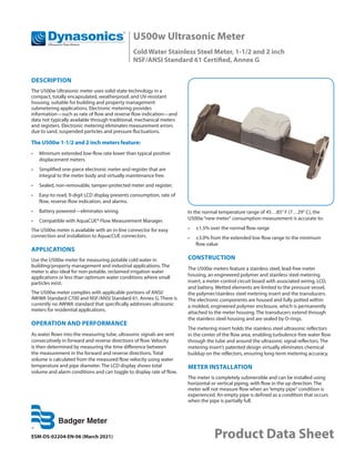U500w Ultrasonic Meter
Cold Water Stainless Steel Meter, 1-1/2 and 2 inch
NSF/ANSI Standard 61 Certified, Annex G
ESM-DS-02204-EN-06 (March 2021) Product Data Sheet
DESCRIPTION
The U500w Ultrasonic meter uses solid-state technology in a
compact, totally encapsulated, weatherproof, and UV-resistant
housing, suitable for building and property management
submetering applications. Electronic metering provides
information—such as rate of flow and reverse flow indication—and
data not typically available through traditional, mechanical meters
and registers. Electronic metering eliminates measurement errors
due to sand, suspended particles and pressure fluctuations.
The U500w 1-1/2 and 2 inch meters feature:
•	 Minimum extended low-flow rate lower than typical positive
displacement meters.
•	 Simplified one-piece electronic meter and register that are
integral to the meter body and virtually maintenance free.
•	 Sealed, non-removable, tamper-protected meter and register.
•	 Easy-to-read, 9-digit LCD display presents consumption, rate of
flow, reverse-flow indication, and alarms.
•	 Battery powered—eliminates wiring.
•	 Compatible with AquaCUE® Flow Measurement Manager.
The U500w meter is available with an in-line connector for easy
connection and installation to AquacCUE connectors.
APPLICATIONS
Use the U500w meter for measuring potable cold water in
building/property management and industrial applications. The
meter is also ideal for non-potable, reclaimed irrigation water
applications or less than optimum water conditions where small
particles exist.
The U500w meter complies with applicable portions of ANSI/
AWWA Standard C700 and NSF/ANSI Standard 61, Annex G. There is
currently no AWWA standard that specifically addresses ultrasonic
meters for residential applications.
OPERATION AND PERFORMANCE
As water flows into the measuring tube, ultrasonic signals are sent
consecutively in forward and reverse directions of flow. Velocity
is then determined by measuring the time difference between
the measurement in the forward and reverse directions. Total
volume is calculated from the measured flow velocity using water
temperature and pipe diameter. The LCD display shows total
volume and alarm conditions and can toggle to display rate of flow.
In the normal temperature range of 45…85° F (7…29° C), the
U500w“new meter“ consumption measurement is accurate to:
•	 ±1.5% over the normal flow range
•	 ±3.0% from the extended low flow range to the minimum
flow value
CONSTRUCTION
The U500w meters feature a stainless steel, lead-free meter
housing, an engineered polymer and stainless steel metering
insert, a meter-control circuit board with associated wiring, LCD,
and battery. Wetted elements are limited to the pressure vessel,
the polymer/stainless steel metering insert and the transducers.
The electronic components are housed and fully potted within
a molded, engineered polymer enclosure, which is permanently
attached to the meter housing. The transducers extend through
the stainless steel housing and are sealed by O-rings.
The metering insert holds the stainless steel ultrasonic reflectors
in the center of the flow area, enabling turbulence-free water flow
through the tube and around the ultrasonic signal reflectors. The
metering insert’s patented design virtually eliminates chemical
buildup on the reflectors, ensuring long-term metering accuracy.
METER INSTALLATION
The meter is completely submersible and can be installed using
horizontal or vertical piping, with flow in the up direction. The
meter will not measure flow when an“empty pipe“ condition is
experienced. An empty pipe is defined as a condition that occurs
when the pipe is partially full.
 