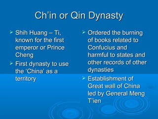 Ch’in or Qin DynastyCh’in or Qin Dynasty
 Shih Huang – Ti,Shih Huang – Ti,
known for the firstknown for the first
emperor or Princeemperor or Prince
ChengCheng
 First dynasty to useFirst dynasty to use
the ‘China’ as athe ‘China’ as a
territoryterritory
 Ordered the burningOrdered the burning
of books related toof books related to
Confucius andConfucius and
harmful to states andharmful to states and
other records of otherother records of other
dynastiesdynasties
 Establishment ofEstablishment of
Great wall of ChinaGreat wall of China
led by General Mengled by General Meng
T’ienT’ien
 