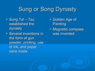 Sung or Song DynastySung or Song Dynasty
 Sung Tai – TsuSung Tai – Tsu
established theestablished the
dynastydynasty
 Several inventions inSeveral inventions in
the form of gunthe form of gun
powder, printing, usepowder, printing, use
of ink, and paperof ink, and paper
were madewere made
 Golden Age ofGolden Age of
PaintingPainting
 Magnetic compassMagnetic compass
was inventedwas invented
 