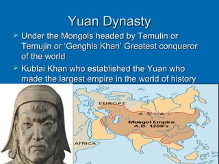 Yuan DynastyYuan Dynasty
 Under the Mongols headed by Temulin orUnder the Mongols headed by Temulin or
Temujin or ‘Genghis Khan’ Greatest conquerorTemujin or ‘Genghis Khan’ Greatest conqueror
of the worldof the world
 Kublai Khan who established the Yuan whoKublai Khan who established the Yuan who
made the largest empire in the world of historymade the largest empire in the world of history
 