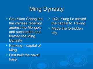 Ming DynastyMing Dynasty
 Chu Yuan Chang ledChu Yuan Chang led
the chinese rebellionthe chinese rebellion
against the Mongolsagainst the Mongols
and succeeded andand succeeded and
formed the Mingformed the Ming
DynastyDynasty
 Nanking – capital ofNanking – capital of
MingMing
 First built the navalFirst built the naval
basebase
 1421 Yung Lo moved1421 Yung Lo moved
the capital to Pekingthe capital to Peking
 Made the forbiddenMade the forbidden
citycity
 