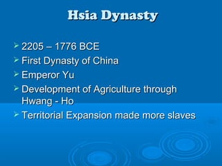 Hsia DynastyHsia Dynasty
 2205 – 1776 BCE2205 – 1776 BCE
 First Dynasty of ChinaFirst Dynasty of China
 Emperor YuEmperor Yu
 Development of Agriculture throughDevelopment of Agriculture through
Hwang - HoHwang - Ho
 Territorial Expansion made more slavesTerritorial Expansion made more slaves
 
