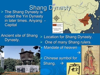  The Shang Dynasty isThe Shang Dynasty is
called the Yin Dynastycalled the Yin Dynasty
in later times. Anyang -in later times. Anyang -
CapitalCapital
Ancient site of ShangAncient site of Shang
Dynasty.Dynasty.
 Location for Shang Dynasty.Location for Shang Dynasty.
 One of many Shang rulers.One of many Shang rulers.
 Mandate of heavenMandate of heaven

 Chinese symbol forChinese symbol for
Shang.Shang. 
Shang DynastyShang Dynasty
 