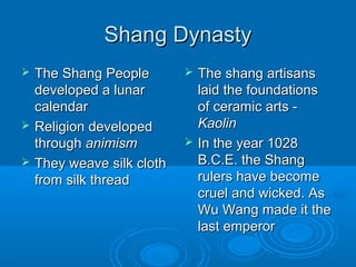 Shang DynastyShang Dynasty
 The Shang PeopleThe Shang People
developed a lunardeveloped a lunar
calendarcalendar
 Religion developedReligion developed
throughthrough animismanimism
 They weave silk clothThey weave silk cloth
from silk threadfrom silk thread
 The shang artisansThe shang artisans
laid the foundationslaid the foundations
of ceramic arts -of ceramic arts -
KaolinKaolin
 In the year 1028In the year 1028
B.C.E. the ShangB.C.E. the Shang
rulers have becomerulers have become
cruel and wicked. Ascruel and wicked. As
Wu Wang made it theWu Wang made it the
last emperorlast emperor
 