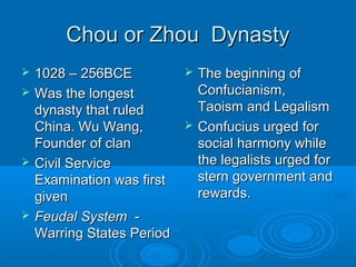 Chou or Zhou DynastyChou or Zhou Dynasty
 1028 – 256BCE1028 – 256BCE
 Was the longestWas the longest
dynasty that ruleddynasty that ruled
China. Wu Wang,China. Wu Wang,
Founder of clanFounder of clan
 Civil ServiceCivil Service
Examination was firstExamination was first
givengiven
 Feudal SystemFeudal System --
Warring States PeriodWarring States Period
 The beginning ofThe beginning of
Confucianism,Confucianism,
Taoism and LegalismTaoism and Legalism
 Confucius urged forConfucius urged for
social harmony whilesocial harmony while
the legalists urged forthe legalists urged for
stern government andstern government and
rewards.rewards.
 
