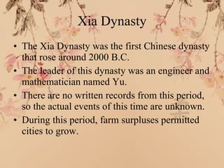 Xia Dynasty The Xia Dynasty was the first Chinese dynasty that rose around 2000 B.C. The leader of this dynasty was an engineer and mathematician named Yu. There are no written records from this period, so the actual events of this time are unknown. During this period, farm surpluses permitted cities to grow. 