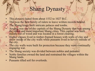 Shang Dynasty This dynasty lasted from about 1532 to 1027 B.C. This was the first family of rulers to leave written records behind. The Shang kings built intricate palaces and tombs. Anyang was one of the capitals of the Shang Dynasty that was among the oldest and most important Shang cities. This capital was built mainly out of wood and was located in a forest clearing. Higher classes lived in timber-framed houses with walls of clay and straw inside of the city walls while peasants lived in hovels outside of the city. The city walls were built for protection because they were continually engaging war. The Shang society was divided between nobles and peasants. Noble families owned the land and restrained the villages within the Shang lands. Peasants tilled soil for overlords. 