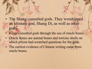 The Shang consulted gods. They worshipped an ultimate god, Shang Di, as well as other gods. Kings consulted gods through the use of oracle bones. Oracle bones are animal bones and tortoise shells on which priests had scratched questions for the gods. The earliest evidence of Chinese writing came from oracle bones. 