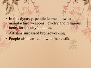 In this dynasty, people learned how to manufacture weapons, jewelry and religious items for the city’s nobles. Artisans surpassed bronzeworking. People also learned how to make silk. 